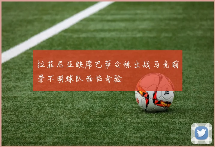 拉菲尼亚缺席巴萨合练出战马竞前景不明球队面临考验