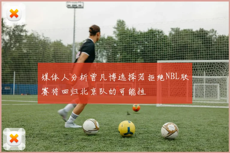 媒体人分析曾凡博选择若拒绝NBL联赛将回归北京队的可能性