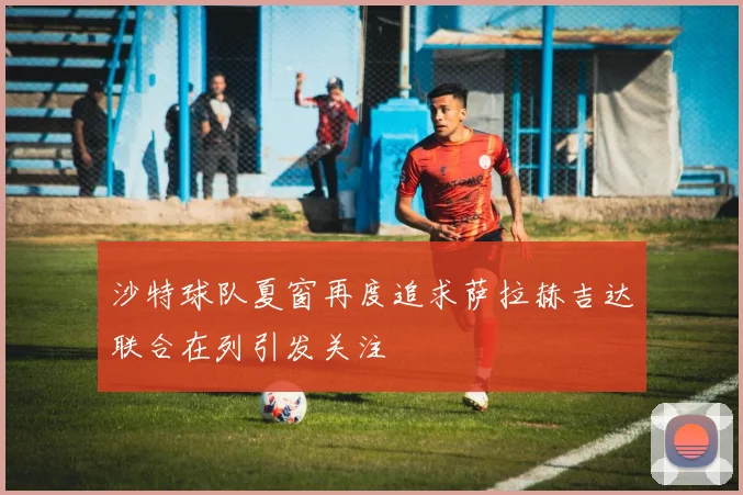 沙特球队夏窗再度追求萨拉赫吉达联合在列引发关注